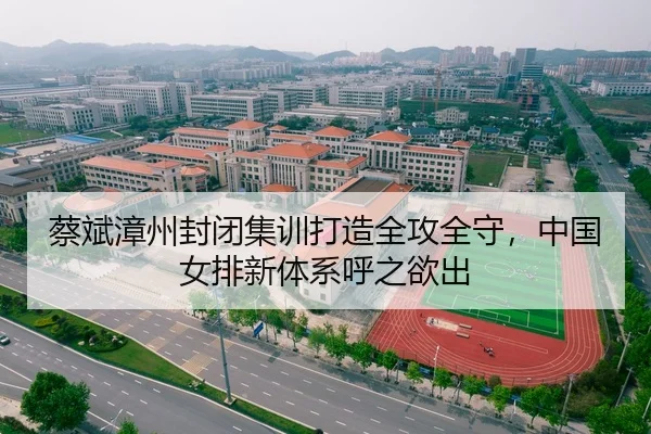 蔡斌漳州封闭集训打造全攻全守，中国女排新体系呼之欲出