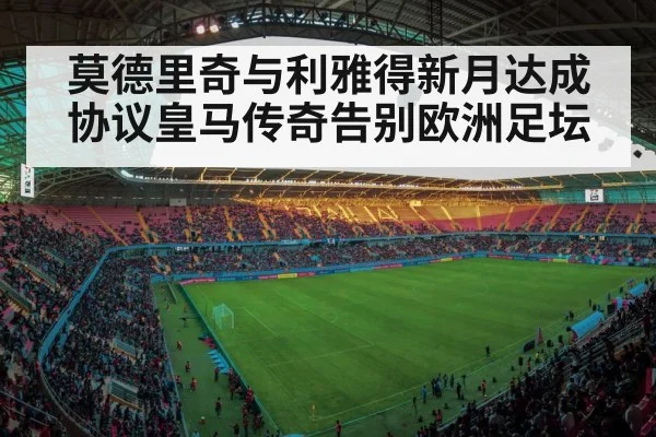 莫德里奇与利雅得新月达成协议皇马传奇告别欧洲足坛